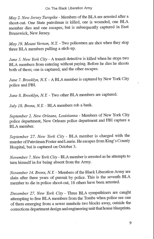 On The Black Liberation Army. May 2. New Jersey Turnpike - Members of the BLA are arrested after a shoot-out. One State patrolman is killed, one is wounded, one BLA ‘member dies and one escapes, but is subsequently captured in East Brunswick, New Jersey. May 19. Mount Vernon, N.Y. - Two policemen are shot when they stop three BLA members pulling a stick-up. June 5. New York City - A transit detective is killed when he stops two BLA members from cntering without paying. Before be dies he shoots both of them; one is captured, and the other escapes. June 7. Brooklyn, N.X, - A BLA member is captured by New York City police and FBI. June 8. Brooklyn, N.Y. - Two otber BLA members are captured. July 18. Brons, N.Y. - BLA members rob a bank. September 2. New Orleans, Louisianna - Members of New York City police department, New Orleans police department and FBI capture a BLA member. September 27. New York City - BLA member is charged with the murder of Patrolman Foster and Lautie. He escapes from King’s County Hospital, but is captured on October 3. November 7. New ¥ork City - BLA member is arrested as he attempts to turn himself in for being absent from the Army. November 14, Brons;, N.X. - Memibers of the Black Liberation Army are slain after three years of pursuit by police. This is the seventh BLA ‘member to die in police shoot-out, 18 others have been arrested. December 27. New York City - Three BLA sympathizers are caught attempting to free BLA members from the Tombs when police see one of them emerging from a sewer manhole two blocks away, outside the corrections department design and engineering unit that house blueprints.